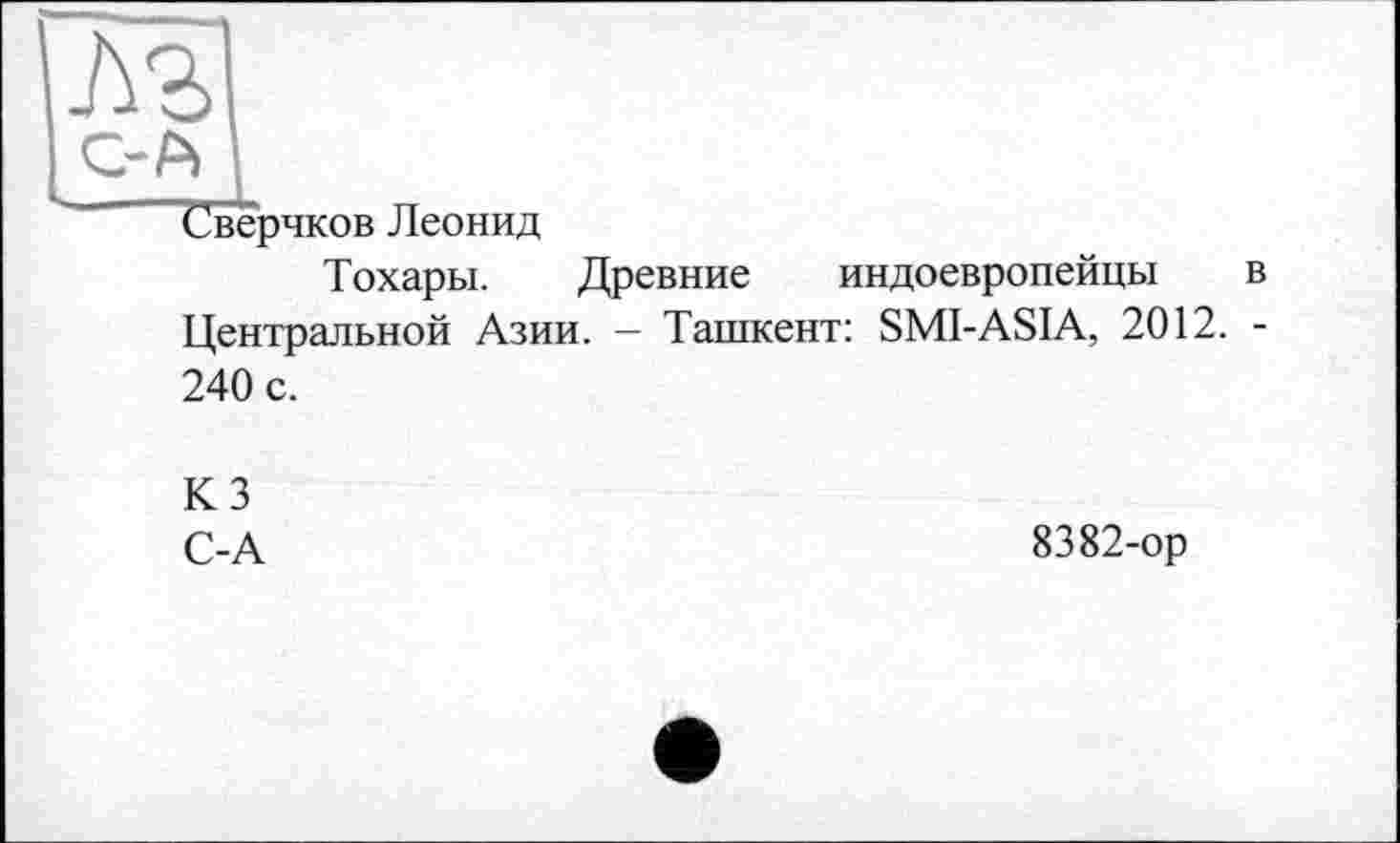 ﻿м
С-А
Сверчков Леонид
Тохары. Древние индоевропейцы в Центральной Азии. - Ташкент: SMI-ASIA, 2012. -240 с.
КЗ
С-А	8382-ор